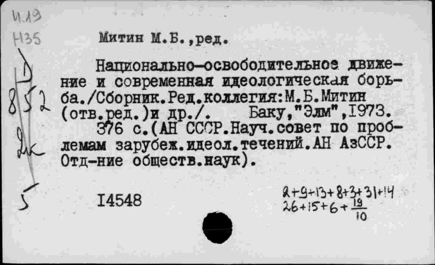 ﻿
Митин М.Б.,ред.
\ Национально-освободительное движе-к', ние и современная идеологическая борь-7 \ 3 ба./Сборник.Ред.коллегия:М.Б.Митин Фр (отв.ред.)и др./. Баку,"Элм",1973.
л	376 с.(АН СССР.Науч.совет по проб-
лемам зарубеж.идеол.течений.АН АзССР.
;	Отд-ние обществ.наук).
14548
я а+з+ъин